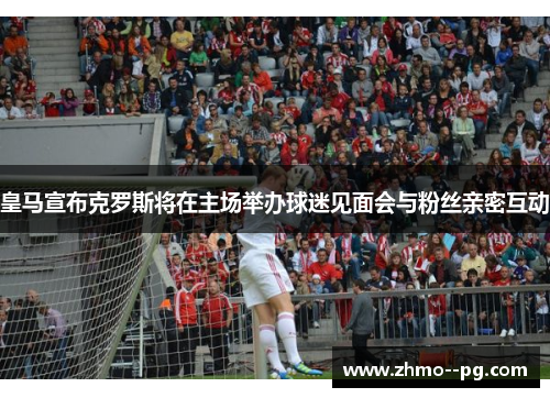 皇马宣布克罗斯将在主场举办球迷见面会与粉丝亲密互动