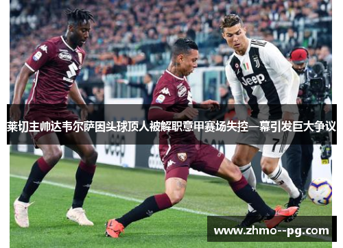 莱切主帅达韦尔萨因头球顶人被解职意甲赛场失控一幕引发巨大争议